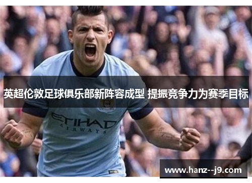 英超伦敦足球俱乐部新阵容成型 提振竞争力为赛季目标